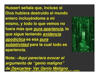 Husserl señala que, incluso si
Dios hubiera destruido el mundo
entero incluyéndome a mi
mismo, y todo lo que vemos no
fuera más que pura apariencia, lo
que sigue teniendo evidencia
apodíctica es esa pura
subjetividad para la cual todo es
apariencia.

Nota: -Aquí pareciera evocar el
argumento de “genio maligno”
de Rodolfo_J. Rodríguez-R. /rodolfor@cariari.ucr.ac.cr/http://cariari.ucr.ac.cr/~rodolfor
    Descartes- Ver Genio Maligno
 