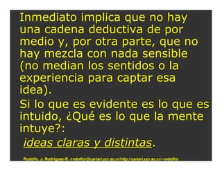 Inmediato implica que no hay
una cadena deductiva de por
medio y, por otra parte, que no
hay mezcla con nada sensible
(no median los sentidos o la
experiencia para captar esa
idea).
Si lo que es evidente es lo que es
intuido, ¿Qué es lo que la mente
intuye?:
 ideas claras y distintas.
Rodolfo_J. Rodríguez-R. /rodolfor@cariari.ucr.ac.cr/http://cariari.ucr.ac.cr/~rodolfor
 