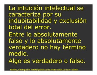 La intuición intelectual se
caracteriza por su
indubitabilidad y exclusión
total del error.
Entre lo absolutamente
falso y lo absolutamente
verdadero no hay término
medio.
Algo es verdadero o falso.
Rodolfo_J. Rodríguez-R. /rodolfor@cariari.ucr.ac.cr/http://cariari.ucr.ac.cr/~rodolfor
 