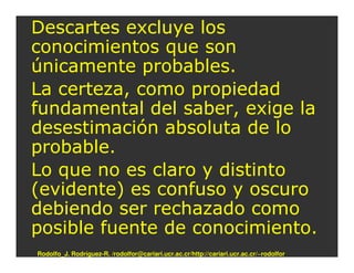 Descartes excluye los
conocimientos que son
únicamente probables.
La certeza, como propiedad
fundamental del saber, exige la
desestimación absoluta de lo
probable.
Lo que no es claro y distinto
(evidente) es confuso y oscuro
debiendo ser rechazado como
posible fuente de conocimiento.
Rodolfo_J. Rodríguez-R. /rodolfor@cariari.ucr.ac.cr/http://cariari.ucr.ac.cr/~rodolfor
 