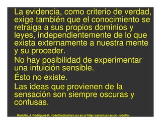 La evidencia, como criterio de verdad,
exige también que el conocimiento se
retraiga a sus propios dominios y
leyes, independientemente de lo que
exista externamente a nuestra mente
y su proceder.
No hay posibilidad de experimentar
una intuición sensible.
Ésto no existe.
Las ideas que provienen de la
sensación son siempre oscuras y
confusas.
Rodolfo_J. Rodríguez-R. /rodolfor@cariari.ucr.ac.cr/http://cariari.ucr.ac.cr/~rodolfor
 