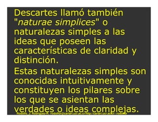 Descartes llamó también
"naturae simplices" o
naturalezas simples a las
ideas que poseen las
características de claridad y
distinción.
Estas naturalezas simples son
conocidas intuitivamente y
constituyen los pilares sobre
los que se asientan las
verdades o ideas complejas.
Rodolfo_J. Rodríguez-R. /rodolfor@cariari.ucr.ac.cr/http://cariari.ucr.ac.cr/~rodolfor
 