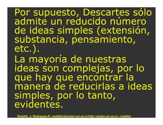 Por supuesto, Descartes sólo
admite un reducido número
de ideas simples (extensión,
substancia, pensamiento,
etc.).
La mayoría de nuestras
ideas son complejas, por lo
que hay que encontrar la
manera de reducirlas a ideas
simples, por lo tanto,
evidentes.
Rodolfo_J. Rodríguez-R. /rodolfor@cariari.ucr.ac.cr/http://cariari.ucr.ac.cr/~rodolfor
 