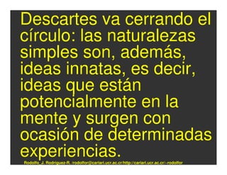 Descartes va cerrando el
círculo: las naturalezas
simples son, además,
ideas innatas, es decir,
ideas que están
potencialmente en la
mente y surgen con
ocasión de determinadas
experiencias.
Rodolfo_J. Rodríguez-R. /rodolfor@cariari.ucr.ac.cr/http://cariari.ucr.ac.cr/~rodolfor
 