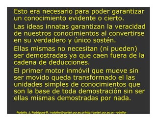 Esto era necesario para poder garantizar
un conocimiento evidente o cierto.
Las ideas innatas garantizan la veracidad
de nuestros conocimientos al convertirse
en su verdadero y único sostén.
Ellas mismas no necesitan (ni pueden)
ser demostradas ya que caen fuera de la
cadena de deducciones.
El primer motor inmóvil que mueve sin
ser movido queda transformado el las
unidades simples de conocimientos que
son la base de toda demostración sin ser
ellas mismas demostradas por nada.

Rodolfo_J. Rodríguez-R. /rodolfor@cariari.ucr.ac.cr/http://cariari.ucr.ac.cr/~rodolfor
 