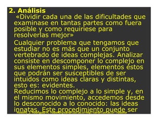 2. Análisis
  «Dividir cada una de las dificultades que
 examinase en tantas partes como fuera
 posible y como requiriese para
 resolverlas mejor»
 Cualquier problema que tengamos que
 estudiar no es más que un conjunto
 vertebrado de ideas complejas. Analizar
 consiste en descomponer lo complejo en
 sus elementos simples, elementos éstos
 que podrán ser susceptibles de ser
 intuidos como ideas claras y distintas,
 esto es: evidentes.
 Reducimos lo complejo a lo simple y, en
 el mismo movimiento, accedemos desde
 lo desconocido a lo conocido: las ideas
 innatas. Este procedimiento puede ser
   Rodolfo_J. Rodríguez-R. /rodolfor@cariari.ucr.ac.cr/http://cariari.ucr.ac.cr/~rodolfor
 