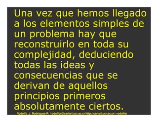 Una vez que hemos llegado
a los elementos simples de
un problema hay que
reconstruirlo en toda su
complejidad, deduciendo
todas las ideas y
consecuencias que se
derivan de aquellos
principios primeros
absolutamente ciertos.
Rodolfo_J. Rodríguez-R. /rodolfor@cariari.ucr.ac.cr/http://cariari.ucr.ac.cr/~rodolfor
 