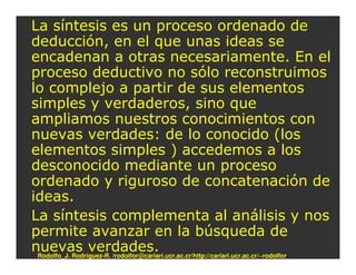 La síntesis es un proceso ordenado de
deducción, en el que unas ideas se
encadenan a otras necesariamente. En el
proceso deductivo no sólo reconstruimos
lo complejo a partir de sus elementos
simples y verdaderos, sino que
ampliamos nuestros conocimientos con
nuevas verdades: de lo conocido (los
elementos simples ) accedemos a los
desconocido mediante un proceso
ordenado y riguroso de concatenación de
ideas.
La síntesis complementa al análisis y nos
permite avanzar en la búsqueda de
nuevas verdades.
 Rodolfo_J. Rodríguez-R. /rodolfor@cariari.ucr.ac.cr/http://cariari.ucr.ac.cr/~rodolfor
 