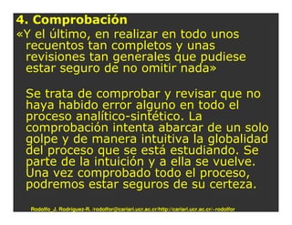 4. Comprobación
«Y el último, en realizar en todo unos
 recuentos tan completos y unas
 revisiones tan generales que pudiese
 estar seguro de no omitir nada»

 Se trata de comprobar y revisar que no
 haya habido error alguno en todo el
 proceso analítico-sintético. La
 comprobación intenta abarcar de un solo
 golpe y de manera intuitiva la globalidad
 del proceso que se está estudiando. Se
 parte de la intuición y a ella se vuelve.
 Una vez comprobado todo el proceso,
 podremos estar seguros de su certeza.
  Rodolfo_J. Rodríguez-R. /rodolfor@cariari.ucr.ac.cr/http://cariari.ucr.ac.cr/~rodolfor
 