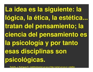 La idea es la siguiente: la
lógica, la ética, la estética...
tratan del pensamiento; la
ciencia del pensamiento es
la psicología y por tanto
esas disciplinas son
psicológicas.
 Rodolfo_J. Rodríguez-R. /rodolfor@cariari.ucr.ac.cr/http://cariari.ucr.ac.cr/~rodolfor
 