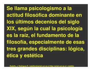 Se llama psicologismo a la
actitud filosófica dominante en
los últimos decenios del siglo
XIX, según la cual la psicología
es la raíz, el fundamento de la
filosofía, especialmente de esas
tres grandes disciplinas: lógica,
ética y estética
 Rodolfo_J. Rodríguez-R. /rodolfor@cariari.ucr.ac.cr/http://cariari.ucr.ac.cr/~rodolfor
 