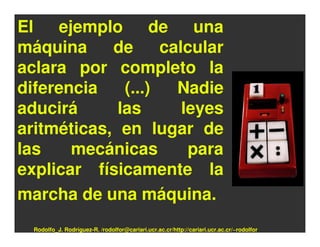 El ejemplo de una
máquina     de      calcular
aclara por completo la
diferencia    (...)   Nadie
aducirá      las       leyes
aritméticas, en lugar de
las    mecánicas        para
explicar físicamente la
marcha de una máquina.
  Rodolfo_J. Rodríguez-R. /rodolfor@cariari.ucr.ac.cr/http://cariari.ucr.ac.cr/~rodolfor
 