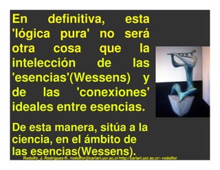 En     definitiva, esta
'lógica pura' no será
otra cosa que la
intelección     de   las
'esencias'(Wessens) y
de las 'conexiones'
ideales entre esencias.
De esta manera, sitúa a la
ciencia, en el ámbito de
las esencias(Wessens).
  Rodolfo_J. Rodríguez-R. /rodolfor@cariari.ucr.ac.cr/http://cariari.ucr.ac.cr/~rodolfor
 