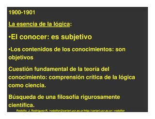 1900-1901

La esencia de la lógica:

•El conocer: es subjetivo
•Los contenidos de los conocimientos: son
objetivos

Cuestión fundamental de la teoría del
conocimiento: comprensión crítica de la lógica
como ciencia.

Búsqueda de una filosofía rigurosamente
científica.
  Rodolfo_J. Rodríguez-R. /rodolfor@cariari.ucr.ac.cr/http://cariari.ucr.ac.cr/~rodolfor
 
