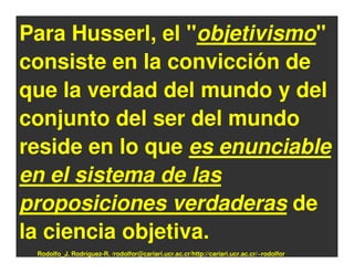 Para Husserl, el "objetivismo"
consiste en la convicción de
que la verdad del mundo y del
conjunto del ser del mundo
reside en lo que es enunciable
en el sistema de las
proposiciones verdaderas de
la ciencia objetiva.
 Rodolfo_J. Rodríguez-R. /rodolfor@cariari.ucr.ac.cr/http://cariari.ucr.ac.cr/~rodolfor
 