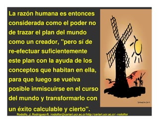 La razón humana es entonces
considerada como el poder no
de trazar el plan del mundo
como un creador, "pero sí de
re-efectuar suficientemente
este plan con la ayuda de los
conceptos que habitan en ella,
para que luego se vuelva
posible inmiscuirse en el curso
del mundo y transformarlo con
un éxito calculable y cierto".
  Rodolfo_J. Rodríguez-R. /rodolfor@cariari.ucr.ac.cr/http://cariari.ucr.ac.cr/~rodolfor
 