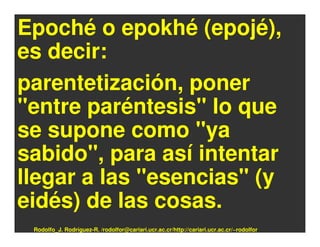 Epoché o epokhé (epojé),
es decir:
parentetización, poner
"entre paréntesis" lo que
se supone como "ya
sabido", para así intentar
llegar a las "esencias" (y
eidés) de las cosas.
 Rodolfo_J. Rodríguez-R. /rodolfor@cariari.ucr.ac.cr/http://cariari.ucr.ac.cr/~rodolfor
 