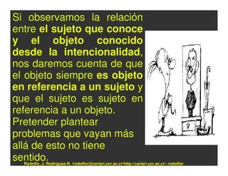 Si observamos la relación
entre el sujeto que conoce
y el objeto conocido
desde la intencionalidad,
nos daremos cuenta de que
el objeto siempre es objeto
en referencia a un sujeto y
que el sujeto es sujeto en
referencia a un objeto.
Pretender plantear
problemas que vayan más
allá de esto no tiene
sentido.
  Rodolfo_J. Rodríguez-R. /rodolfor@cariari.ucr.ac.cr/http://cariari.ucr.ac.cr/~rodolfor
 