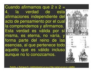 Cuando afirmamos que 2 x 2 =
4,    la   verdad     de   esta
afirmaciones independiente del
acto de pensamiento por el cual
la comprendemos y afirmamos.
Esta verdad es válida por sí
misma, es eterna, no varía, y
forma parte del reino de las
esencias, al que pertenece todo
aquello que es válido incluso
aunque no lo conozcamos.

  Rodolfo_J. Rodríguez-R. /rodolfor@cariari.ucr.ac.cr/http://cariari.ucr.ac.cr/~rodolfor
 