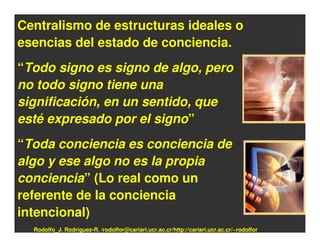 Centralismo de estructuras ideales o
esencias del estado de conciencia.
“Todo signo es signo de algo, pero
no todo signo tiene una
significación, en un sentido, que
esté expresado por el signo”
“Toda conciencia es conciencia de
algo y ese algo no es la propia
conciencia” (Lo real como un
referente de la conciencia
intencional)
  Rodolfo_J. Rodríguez-R. /rodolfor@cariari.ucr.ac.cr/http://cariari.ucr.ac.cr/~rodolfor
 