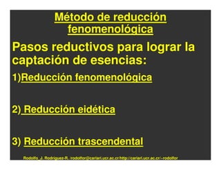 Método de reducción
                     fenomenológica
Pasos reductivos para lograr la
captación de esencias:
1)Reducción fenomenológica


2) Reducción eidética


3) Reducción trascendental
  Rodolfo_J. Rodríguez-R. /rodolfor@cariari.ucr.ac.cr/http://cariari.ucr.ac.cr/~rodolfor
 