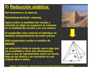 2) Reducción eidética:
Del fenómeno a la esencia.
Deshiletización(hylé: materia).
Opera sobre la totalidad del mundo y
consiste en dejar en suspenso la creencia
en la realidad del mundo y en uno mismo.
Al suspender esta creencia el individuo se
abstiene temporalmente de emitir juicios.
Esta suspensión recibe el nombre de
epoché.
La reducción limita el mundo real a algo que
no es realidad y tiene dos dimensiones:
todo lo que se representaba como un hecho
deja de ser fáctico y se convierte en una
unidad ideal o eidós.

   Rodolfo_J. Rodríguez-R. /rodolfor@cariari.ucr.ac.cr/http://cariari.ucr.ac.cr/~rodolfor
 
