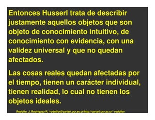 Entonces Husserl trata de describir
justamente aquellos objetos que son
objeto de conocimiento intuitivo, de
conocimiento con evidencia, con una
validez universal y que no quedan
afectados.
Las cosas reales quedan afectadas por
el tiempo, tienen un carácter individual,
tienen realidad, lo cual no tienen los
objetos ideales.
  Rodolfo_J. Rodríguez-R. /rodolfor@cariari.ucr.ac.cr/http://cariari.ucr.ac.cr/~rodolfor
 