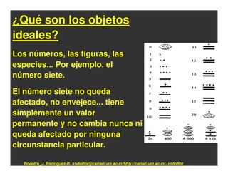¿Qué son los objetos
ideales?
Los números, las figuras, las
especies... Por ejemplo, el
número siete.

El número siete no queda
afectado, no envejece... tiene
simplemente un valor
permanente y no cambia nunca ni
queda afectado por ninguna
circunstancia particular.

   Rodolfo_J. Rodríguez-R. /rodolfor@cariari.ucr.ac.cr/http://cariari.ucr.ac.cr/~rodolfor
 