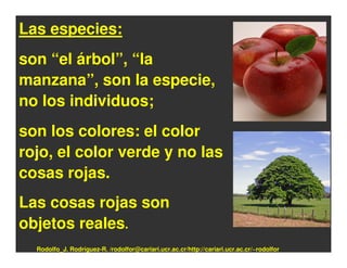 Las especies:
son “el árbol”, “la
manzana”, son la especie,
no los individuos;
son los colores: el color
rojo, el color verde y no las
cosas rojas.
Las cosas rojas son
objetos reales.
  Rodolfo_J. Rodríguez-R. /rodolfor@cariari.ucr.ac.cr/http://cariari.ucr.ac.cr/~rodolfor
 