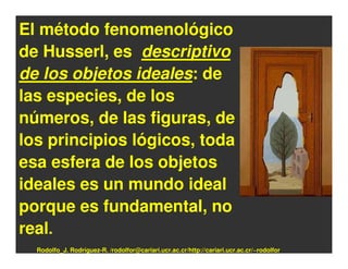 El método fenomenológico
de Husserl, es descriptivo
de los objetos ideales: de
las especies, de los
números, de las figuras, de
los principios lógicos, toda
esa esfera de los objetos
ideales es un mundo ideal
porque es fundamental, no
real.
  Rodolfo_J. Rodríguez-R. /rodolfor@cariari.ucr.ac.cr/http://cariari.ucr.ac.cr/~rodolfor
 