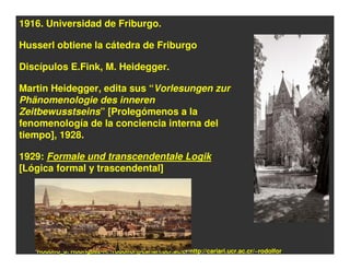 1916. Universidad de Friburgo.

Husserl obtiene la cátedra de Friburgo

Discípulos E.Fink, M. Heidegger.

Martin Heidegger, edita sus “Vorlesungen zur
Phänomenologie des inneren
Zeitbewusstseins” [Prolegómenos a la
fenomenología de la conciencia interna del
tiempo], 1928.

1929: Formale und transcendentale Logik
[Lógica formal y trascendental]




   Rodolfo_J. Rodríguez-R. /rodolfor@cariari.ucr.ac.cr/http://cariari.ucr.ac.cr/~rodolfor
 