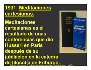 1931. Meditaciones
cartesianas.
Meditaciones
cartesianas es el
resultado de unas
conferencias que dio
Husserl en París
después de su
jubilación en la cátedra
de filosofía de Friburgo.
  Rodolfo_J. Rodríguez-R. /rodolfor@cariari.ucr.ac.cr/http://cariari.ucr.ac.cr/~rodolfor
 