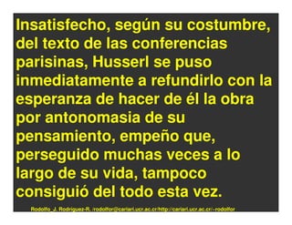 Insatisfecho, según su costumbre,
del texto de las conferencias
parisinas, Husserl se puso
inmediatamente a refundirlo con la
esperanza de hacer de él la obra
por antonomasia de su
pensamiento, empeño que,
perseguido muchas veces a lo
largo de su vida, tampoco
consiguió del todo esta vez.
 Rodolfo_J. Rodríguez-R. /rodolfor@cariari.ucr.ac.cr/http://cariari.ucr.ac.cr/~rodolfor
 