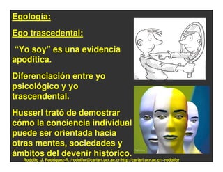 Egología:
Ego trascedental:
“Yo soy” es una evidencia
apodítica.
Diferenciación entre yo
psicológico y yo
trascendental.
Husserl trató de demostrar
cómo la conciencia individual
puede ser orientada hacia
otras mentes, sociedades y
ámbitos del devenir histórico.
  Rodolfo_J. Rodríguez-R. /rodolfor@cariari.ucr.ac.cr/http://cariari.ucr.ac.cr/~rodolfor
 