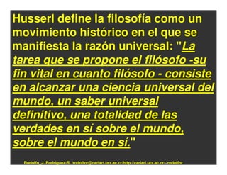 Husserl define la filosofía como un
movimiento histórico en el que se
manifiesta la razón universal: "La
tarea que se propone el filósofo -su
fin vital en cuanto filósofo - consiste
en alcanzar una ciencia universal del
mundo, un saber universal
definitivo, una totalidad de las
verdades en sí sobre el mundo,
sobre el mundo en sí."
  Rodolfo_J. Rodríguez-R. /rodolfor@cariari.ucr.ac.cr/http://cariari.ucr.ac.cr/~rodolfor
 