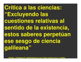 Crítica a las ciencias:
“Excluyendo las
cuestiones relativas al
sentido de la existencia,
estos saberes perpetúan
ese sesgo de ciencia
galileana”
 Rodolfo_J. Rodríguez-R. /rodolfor@cariari.ucr.ac.cr/http://cariari.ucr.ac.cr/~rodolfor
 