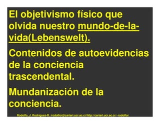 El objetivismo físico que
olvida nuestro mundo-de-la-
vida(Lebenswelt).
Contenidos de autoevidencias
de la conciencia
trascendental.
Mundanización de la
conciencia.
 Rodolfo_J. Rodríguez-R. /rodolfor@cariari.ucr.ac.cr/http://cariari.ucr.ac.cr/~rodolfor
 