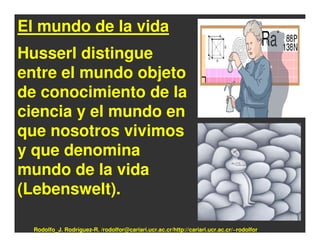 El mundo de la vida
Husserl distingue
entre el mundo objeto
de conocimiento de la
ciencia y el mundo en
que nosotros vivimos
y que denomina
mundo de la vida
(Lebenswelt).

  Rodolfo_J. Rodríguez-R. /rodolfor@cariari.ucr.ac.cr/http://cariari.ucr.ac.cr/~rodolfor
 