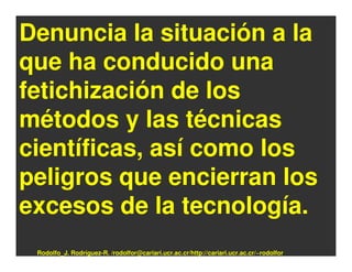 Denuncia la situación a la
que ha conducido una
fetichización de los
métodos y las técnicas
científicas, así como los
peligros que encierran los
excesos de la tecnología.
 Rodolfo_J. Rodríguez-R. /rodolfor@cariari.ucr.ac.cr/http://cariari.ucr.ac.cr/~rodolfor
 
