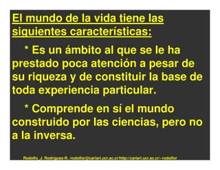 El mundo de la vida tiene las
siguientes características:
  * Es un ámbito al que se le ha
prestado poca atención a pesar de
su riqueza y de constituir la base de
toda experiencia particular.
   * Comprende en sí el mundo
construido por las ciencias, pero no
a la inversa.
  Rodolfo_J. Rodríguez-R. /rodolfor@cariari.ucr.ac.cr/http://cariari.ucr.ac.cr/~rodolfor
 