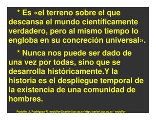 * Es «el terreno sobre el que
descansa el mundo científicamente
verdadero, pero al mismo tiempo lo
engloba en su concreción universal».
   * Nunca nos puede ser dado de
una vez por todas, sino que se
desarrolla históricamente.Y la
historia es el despliegue temporal de
la existencia de una comunidad de
hombres.
  Rodolfo_J. Rodríguez-R. /rodolfor@cariari.ucr.ac.cr/http://cariari.ucr.ac.cr/~rodolfor
 
