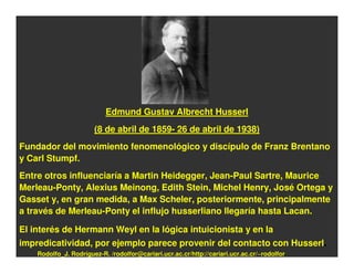 Edmund Gustav Albrecht Husserl
                       (8 de abril de 1859- 26 de abril de 1938)
Fundador del movimiento fenomenológico y discípulo de Franz Brentano
y Carl Stumpf.
Entre otros influenciaría a Martin Heidegger, Jean-Paul Sartre, Maurice
Merleau-Ponty, Alexius Meinong, Edith Stein, Michel Henry, José Ortega y
Gasset y, en gran medida, a Max Scheler, posteriormente, principalmente
a través de Merleau-Ponty el influjo husserliano llegaría hasta Lacan.

El interés de Hermann Weyl en la lógica intuicionista y en la
impredicatividad, por ejemplo parece provenir del contacto con Husserl.
    Rodolfo_J. Rodríguez-R. /rodolfor@cariari.ucr.ac.cr/http://cariari.ucr.ac.cr/~rodolfor
 