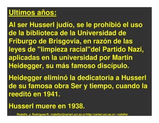 Ultimos años:
Al ser Husserl judío, se le prohibió el uso
de la biblioteca de la Universidad de
Friburgo de Brisgovia, en razón de las
leyes de "limpieza racial"del Partido Nazi,
aplicadas en la universidad por Martin
Heidegger, su más famoso discípulo.
Heidegger eliminó la dedicatoria a Husserl
de su famosa obra Ser y tiempo, cuando la
reeditó en 1941.
Husserl muere en 1938.
  Rodolfo_J. Rodríguez-R. /rodolfor@cariari.ucr.ac.cr/http://cariari.ucr.ac.cr/~rodolfor
 