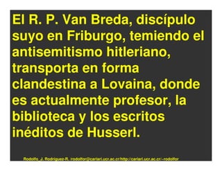 El R. P. Van Breda, discípulo
suyo en Friburgo, temiendo el
antisemitismo hitleriano,
transporta en forma
clandestina a Lovaina, donde
es actualmente profesor, la
biblioteca y los escritos
inéditos de Husserl.
 Rodolfo_J. Rodríguez-R. /rodolfor@cariari.ucr.ac.cr/http://cariari.ucr.ac.cr/~rodolfor
 