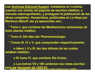 Los Archivos Edmund Husserl, instalados en Lovaina,
cuentan con treinta mil páginas de escritos inéditos, a
menudo estenografiados, y prosiguen la publicación de las
obras completas: Husserliana, publicadas en La Haya por
Martinus Nijhoff; las ya aparecidas son:
  * Tomo I, que contiene las Meditaciones cartesianas (el
texto alemán inédito);
   * Tomo II, Die Idee der Phanomenologie;
   * Tomos III, IV y V, que comprenden respectivamente:
     o Ideen I, II y III, las dos últimas de las cuales
estaban inéditas;
         o El tomo IV, que contiene Die Krísis;
      o Los tomos VII y VIII contienen las notas escritas
para las lecciones de 1923-24.
   Rodolfo_J. Rodríguez-R. /rodolfor@cariari.ucr.ac.cr/http://cariari.ucr.ac.cr/~rodolfor
 