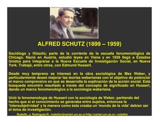 ALFRED SCHUTZ (1899 – 1959)
Sociólogo y filósofo; parte de la corriente de la escuela fenomenológica de
Chicago. Nació en Austria, estudió leyes en Viena y en 1939 llegó a Estados
Unidos para integrarse a la Nueva Escuela de Investigación Social, en Nueva
York. Trabajó, entre otros, con Edmund Husserl.

Desde muy temprano se interesó en la obra sociológica de Max Weber, y
particularmente deseó mejorar las teorías weberianas con el objetivo de potenciar
el marco comprensivo en que se desarrolla la explicación de la acción social. Esta
búsqueda encontró resultado a través del concepto de significado en Husserl,
dando un marco fenomenológico a la sociología weberiana.

Unió la fenomenología de Husserl con la sociología de Weber, partiendo del
hecho que si el conocimiento se generaba entre sujetos, entonces la
'intersubjetividad' y la manera como ésta creaba un 'mundo de la vida' debían ser
el tema de investigación.
    Rodolfo_J. Rodríguez-R. /rodolfor@cariari.ucr.ac.cr/http://cariari.ucr.ac.cr/~rodolfor
 