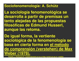 Sociofenomenología: A. Schütz
La sociología fenomenológica se
desarrolla a partir de premisas un
tanto alejadas de las propuestas
filosóficas de Edmund Husserl,
aunque las retoma.
De igual forma, la vertiente
sociológica de la fenomenología se
basa en cierta forma en el método
de comprensión (verstehen) de Max
Weber (1978).
  Rodolfo_J. Rodríguez-R. /rodolfor@cariari.ucr.ac.cr/http://cariari.ucr.ac.cr/~rodolfor
 