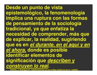 Desde un punto de vista
epistemológico, la fenomenología
implica una ruptura con las formas
de pensamiento de la sociología
tradicional, ya que enfatiza la
necesidad de comprender, más que
de explicar, la realidad, sugiriendo
que es en el durante, en el aquí y en
el ahora, donde es posible
identificar elementos de
significación que describen y
construyen lo real.
 Rodolfo_J. Rodríguez-R. /rodolfor@cariari.ucr.ac.cr/http://cariari.ucr.ac.cr/~rodolfor
 