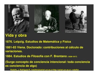 Vida y obra
1876. Leipzig. Estudios de Matemática y Física
1881-83 Viena. Doctorado: contribuciones al cálculo de
variaciones.
1884. Estudios de Filosofía con F. Brentano (1838-1917)
(Surge concepto de conciencia intencional: toda conciencia
es conciencia de algo)
   Rodolfo_J. Rodríguez-R. /rodolfor@cariari.ucr.ac.cr/http://cariari.ucr.ac.cr/~rodolfor
 