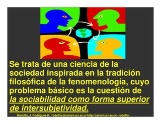 Se trata de una ciencia de la
sociedad inspirada en la tradición
filosófica de la fenomenología, cuyo
problema básico es la cuestión de
la sociabilidad como forma superior
de intersubjetividad.
 Rodolfo_J. Rodríguez-R. /rodolfor@cariari.ucr.ac.cr/http://cariari.ucr.ac.cr/~rodolfor
 
